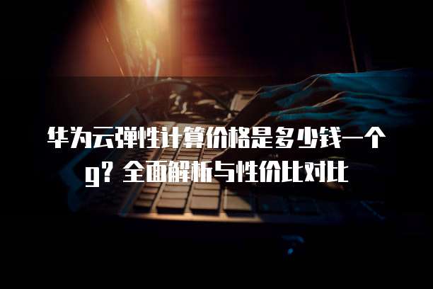 华为云弹性计算价格是多少钱一个g?全面解析与性价比对比
