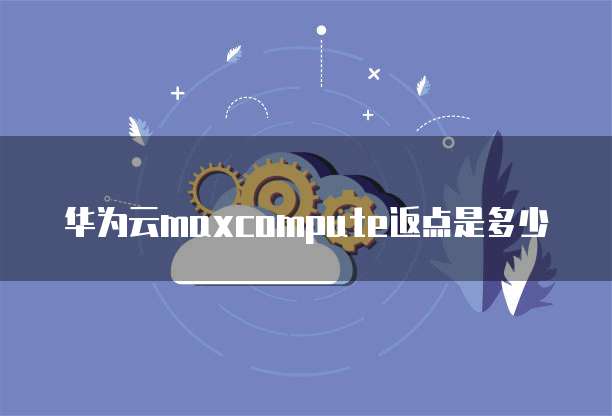 华为云maxcompute返点是多少