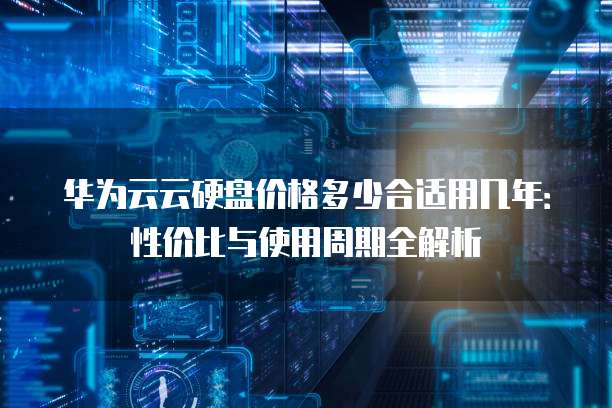 华为云云硬盘价格多少合适用几年：性价比与使用周期全解析