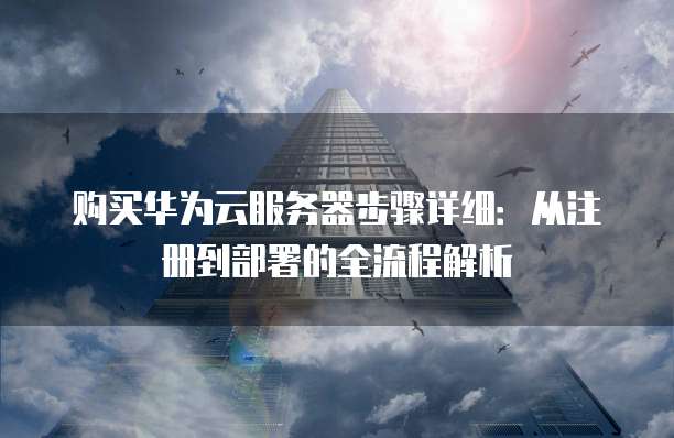 购买华为云服务器步骤详细:从注册到部署的全流程解析