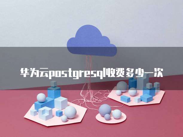 华为云postgresql收费多少一次