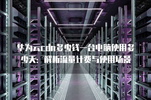 华为云cdn多少钱一台电脑使用多少天:解析流量计费与使用场景