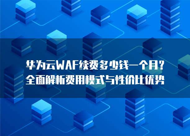 华为云WAF续费多少钱一个月?全面解析费用模式与性价比优势