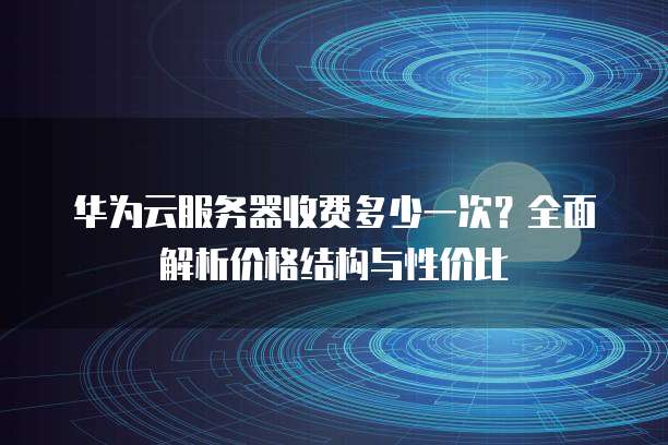 华为云服务器收费多少一次?全面解析价格结构与性价比