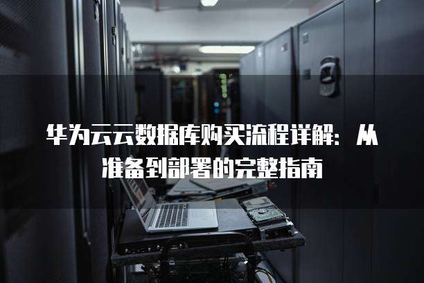 华为云云数据库购买流程详解:从准备到部署的完整指南