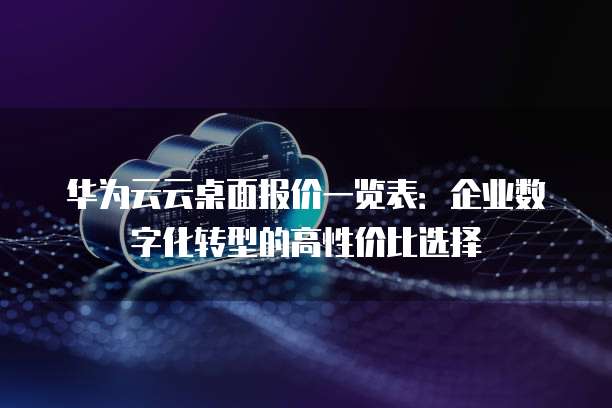 华为云云桌面报价一览表:企业数字化转型的高性价比选择