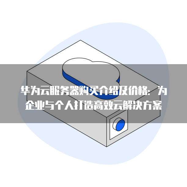 华为云服务器购买介绍及价格:为企业与个人打造高效云解决方案
