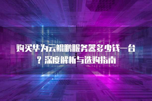 购买华为云鲲鹏服务器多少钱一台?深度解析与选购指南