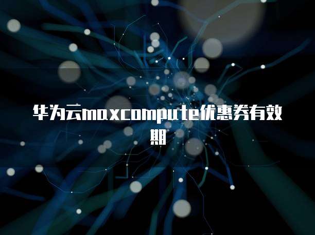 华为云maxcompute优惠券有效期