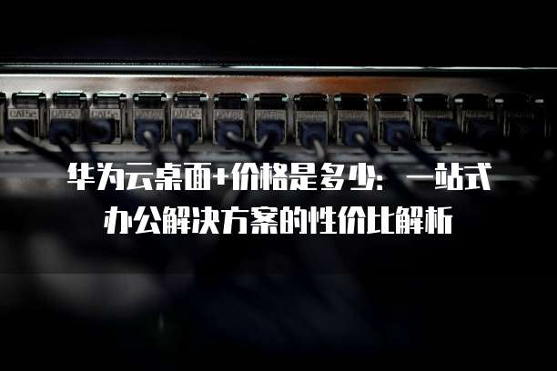 华为云桌面+价格是多少:一站式办公解决方案的性价比解析