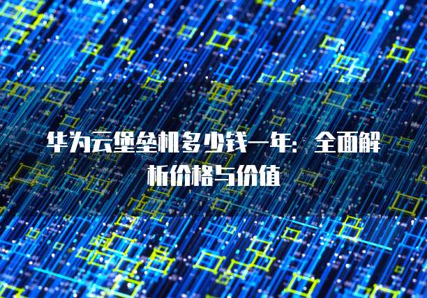 华为云堡垒机多少钱一年:全面解析价格与价值