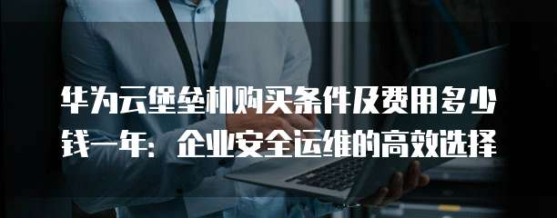 华为云堡垒机购买条件及费用多少钱一年:企业安全运维的高效选择