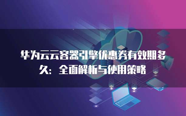 华为云云容器引擎优惠券有效期多久：全面解析与使用策略