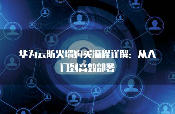 华为云防火墙购买流程详解:从入门到高效部署