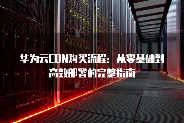 华为云CDN购买流程：从零基础到高效部署的完整指南