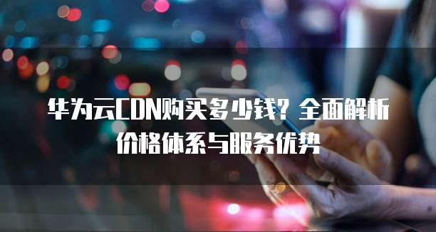 华为云CDN购买多少钱?全面解析价格体系与服务优势