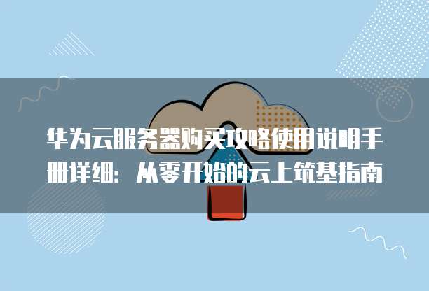 华为云服务器购买攻略使用说明手册详细：从零开始的云上筑基指南