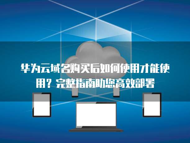 华为云域名购买后如何使用才能使用?完整指南助您高效部署