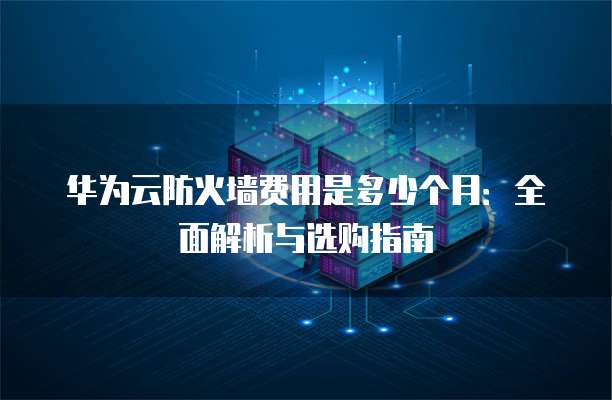 华为云防火墙费用是多少个月:全面解析与选购指南