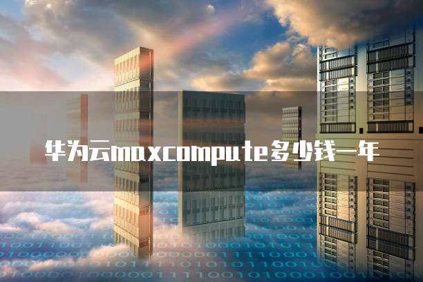 华为云maxcompute多少钱一年