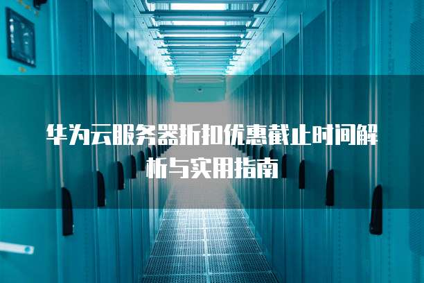 华为云服务器折扣优惠截止时间解析与实用指南