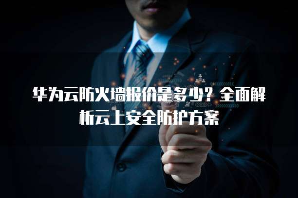 华为云防火墙报价是多少？全面解析云上安全防护方案
