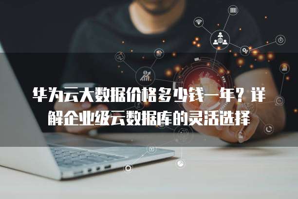 华为云大数据价格多少钱一年?详解企业级云数据库的灵活选择
