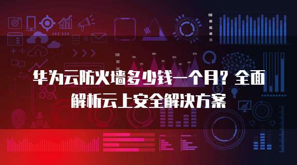 华为云防火墙多少钱一个月？全面解析云上安全解决方案