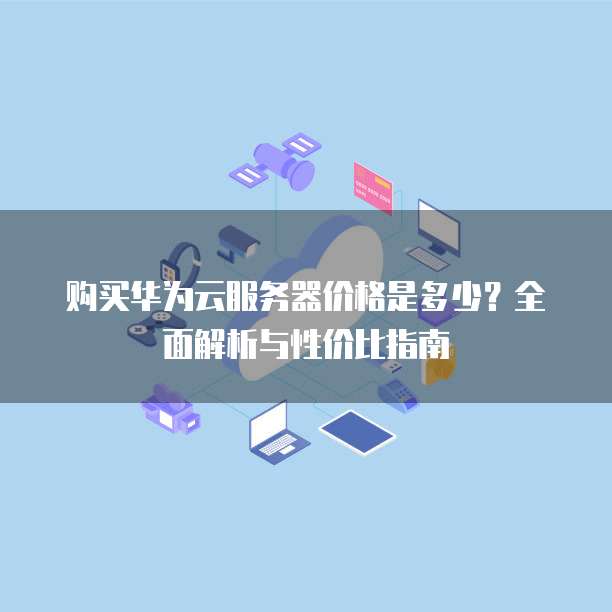 购买华为云服务器价格是多少?全面解析与性价比指南
