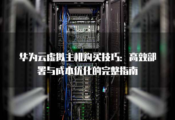 华为云虚拟主机购买技巧:高效部署与成本优化的完整指南