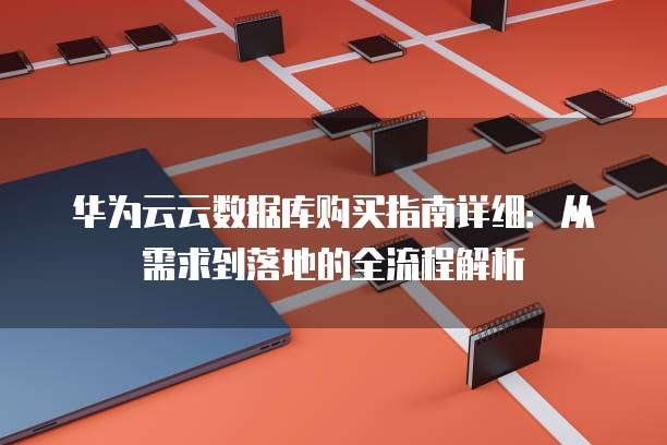 华为云云数据库购买指南详细：从需求到落地的全流程解析