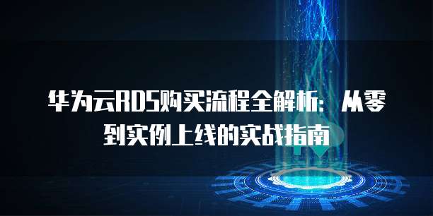 华为云RDS购买流程全解析:从零到实例上线的实战指南