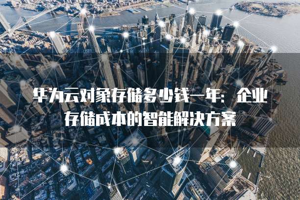 华为云对象存储多少钱一年：企业存储成本的智能解决方案