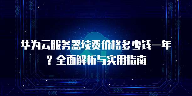 华为云服务器续费价格多少钱一年?全面解析与实用指南