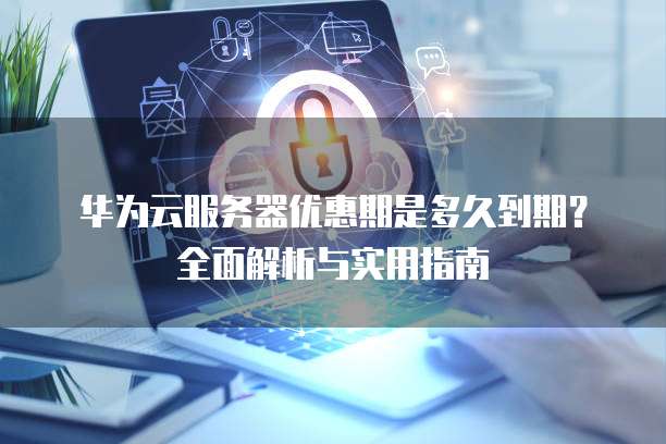 华为云服务器优惠期是多久到期?全面解析与实用指南