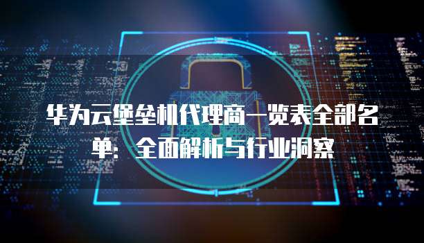 华为云堡垒机代理商一览表全部名单:全面解析与行业洞察