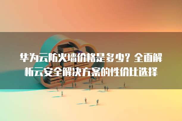 华为云防火墙价格是多少?全面解析云安全解决方案的性价比选择