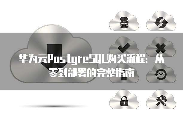 华为云PostgreSQL购买流程:从零到部署的完整指南
