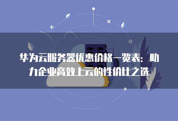 华为云服务器优惠价格一览表:助力企业高效上云的性价比之选
