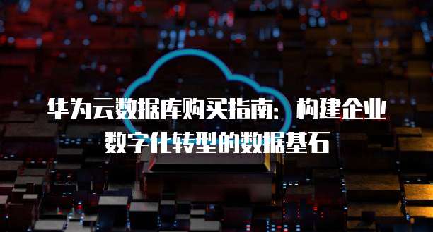 华为云数据库购买指南：构建企业数字化转型的数据基石