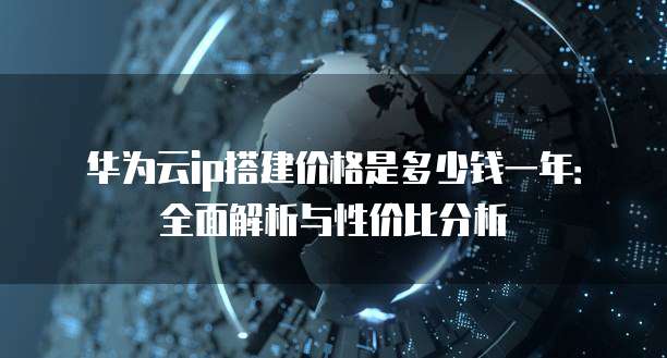 华为云ip搭建价格是多少钱一年:全面解析与性价比分析