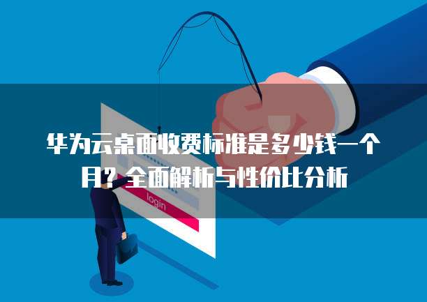 华为云桌面收费标准是多少钱一个月?全面解析与性价比分析