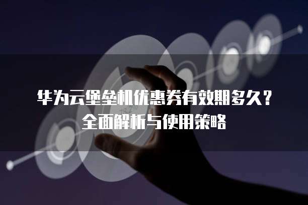 华为云堡垒机优惠券有效期多久？全面解析与使用策略