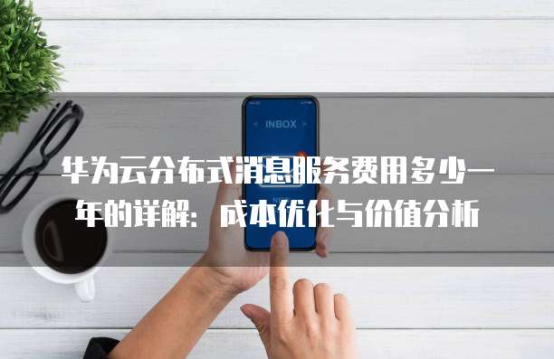 华为云分布式消息服务费用多少一年的详解：成本优化与价值分析