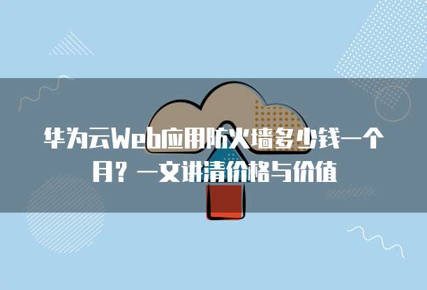 华为云Web应用防火墙多少钱一个月?一文讲清价格与价值