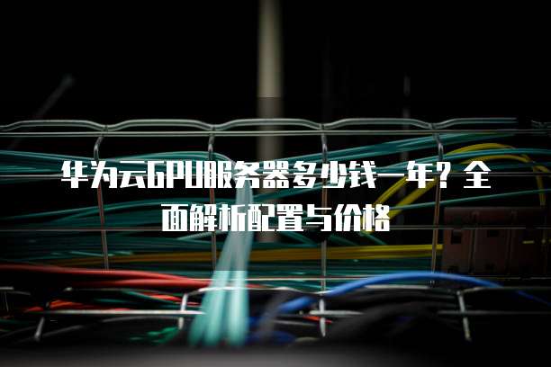 华为云GPU服务器多少钱一年?全面解析配置与价格
