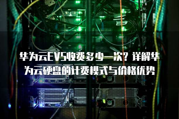 华为云EVS收费多少一次?详解华为云硬盘的计费模式与价格优势