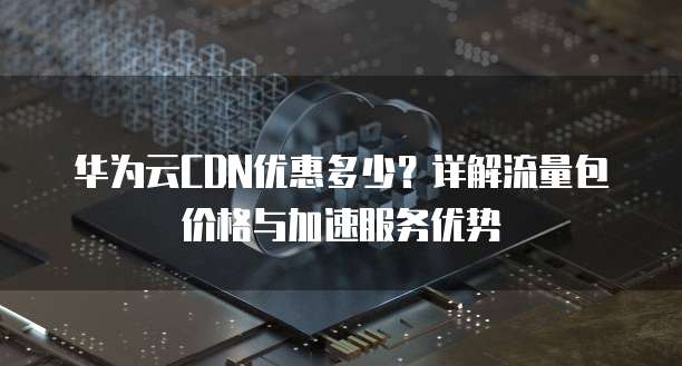 华为云CDN优惠多少?详解流量包价格与加速服务优势