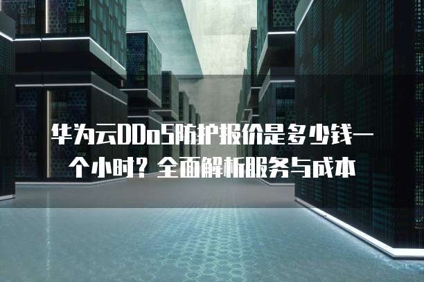 华为云DDoS防护报价是多少钱一个小时?全面解析服务与成本