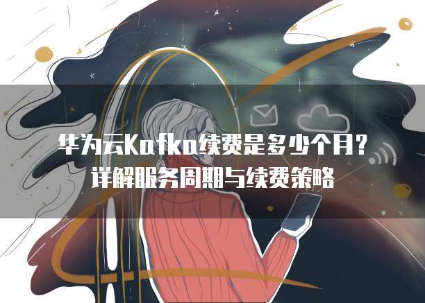 华为云Kafka续费是多少个月？详解服务周期与续费策略